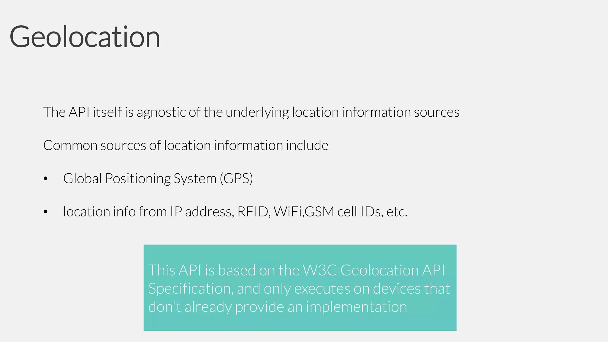 Geolocation
The API itself is agnostic of the underlying location information sources
Common sources of location information include

•

Global Positioning System (GPS)

•

location info from IP address, RFID, WiFi,GSM cell IDs, etc.

This API is based on the W3C Geolocation API
Specification, and only executes on devices that
don't already provide an implementation

 