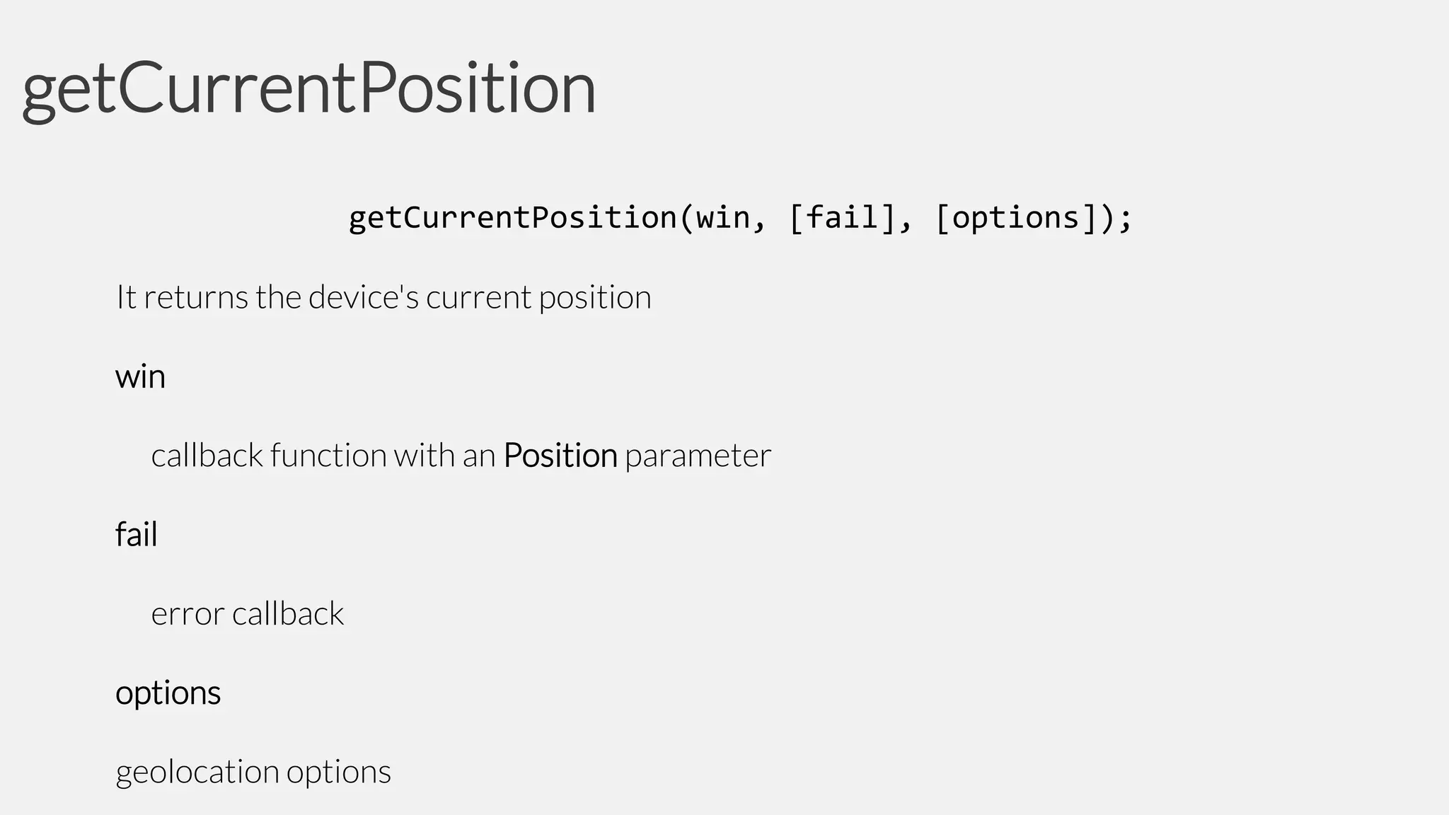 getCurrentPosition
getCurrentPosition(win, [fail], [options]);
It returns the device's current position
win

callback function with an Position parameter
fail

error callback
options

geolocation options

 