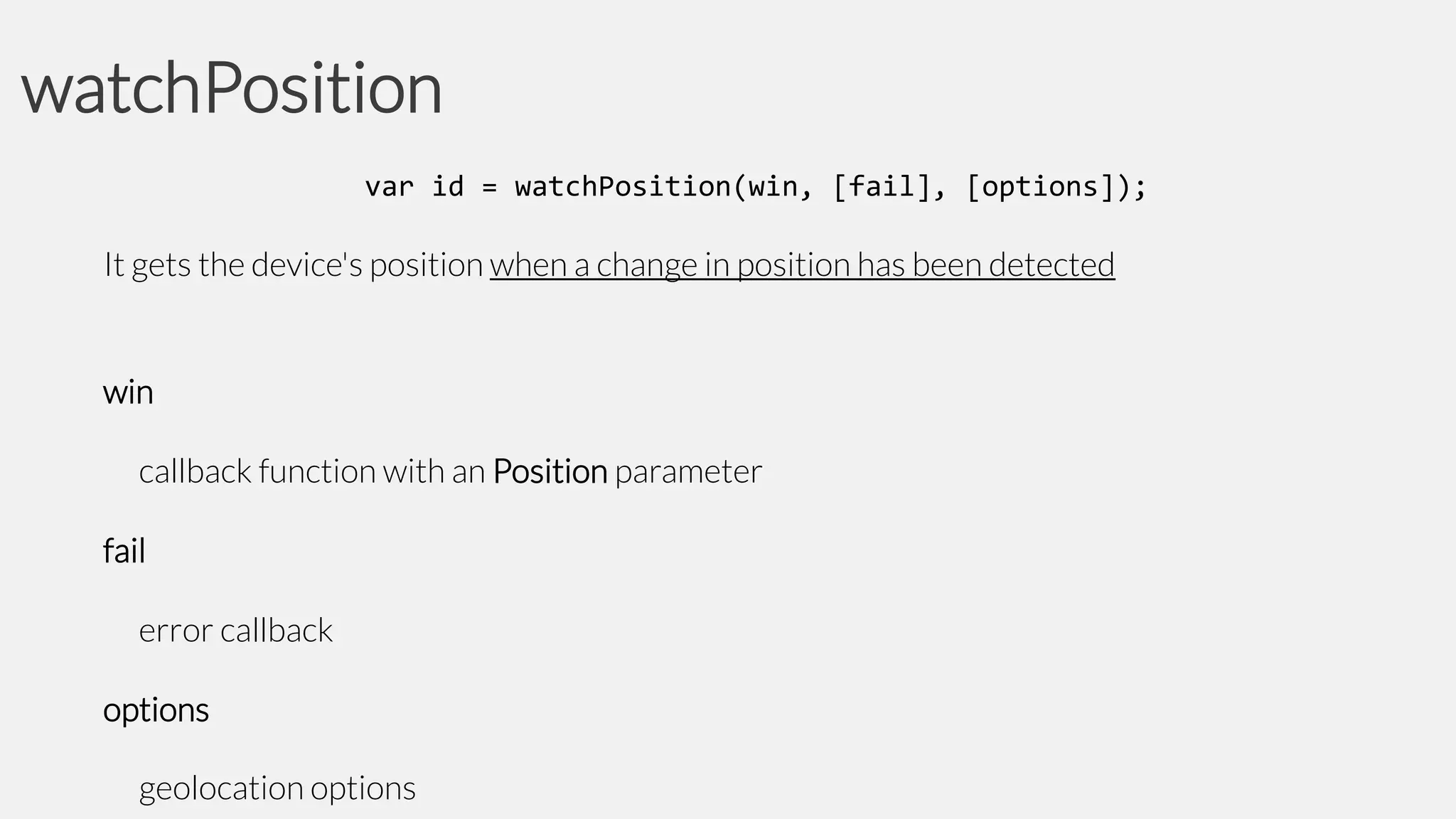 watchPosition
var id = watchPosition(win, [fail], [options]);

It gets the device's position when a change in position has been detected

win
callback function with an Position parameter
fail
error callback
options
geolocation options

 