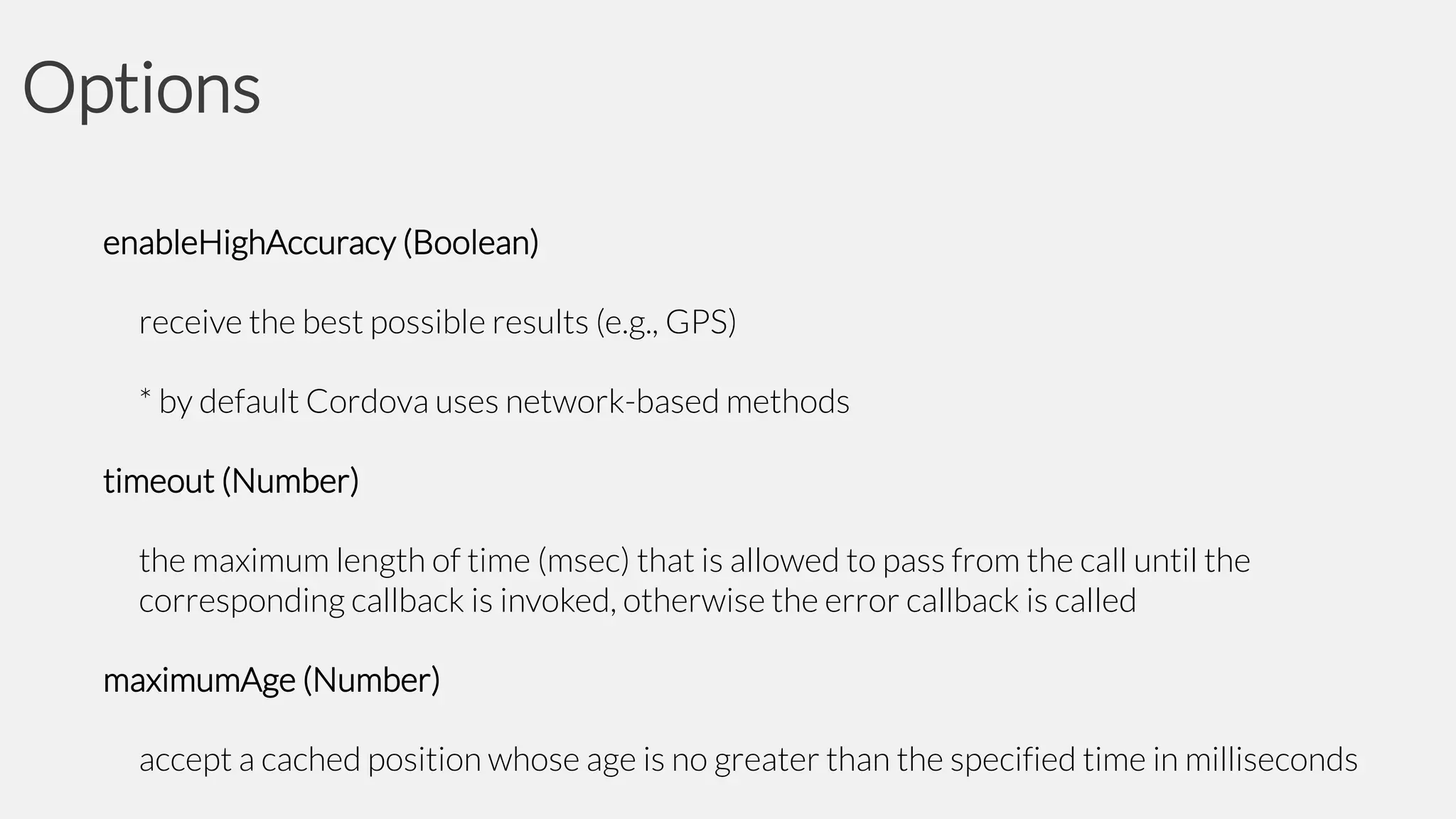 Options
enableHighAccuracy (Boolean)
receive the best possible results (e.g., GPS)
* by default Cordova uses network-based methods
timeout (Number)
the maximum length of time (msec) that is allowed to pass from the call until the
corresponding callback is invoked, otherwise the error callback is called
maximumAge (Number)
accept a cached position whose age is no greater than the specified time in milliseconds

 