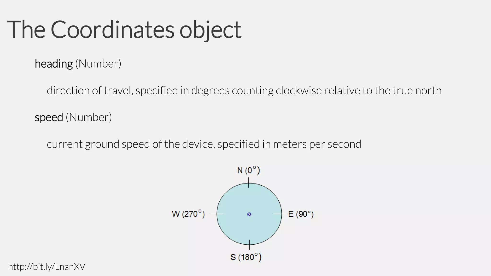 The Coordinates object
heading (Number)

direction of travel, specified in degrees counting clockwise relative to the true north
speed (Number)

current ground speed of the device, specified in meters per second

http://bit.ly/LnanXV

 