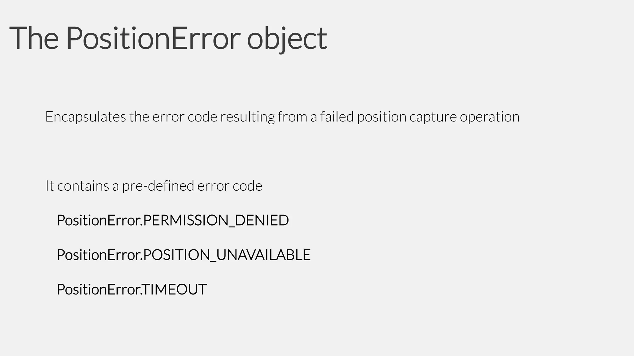 The PositionError object
Encapsulates the error code resulting from a failed position capture operation

It contains a pre-defined error code
PositionError.PERMISSION_DENIED

PositionError.POSITION_UNAVAILABLE
PositionError.TIMEOUT

 
