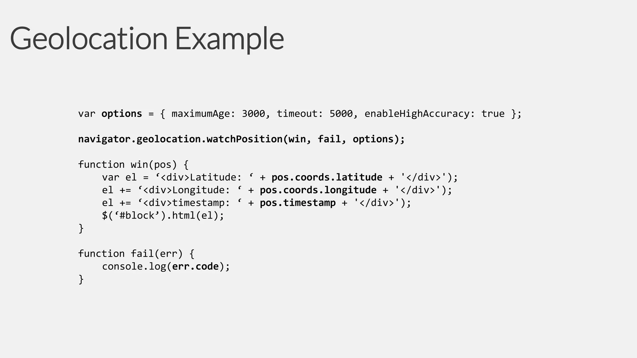 Geolocation Example
var options = { maximumAge: 3000, timeout: 5000, enableHighAccuracy: true };
navigator.geolocation.watchPosition(win, fail, options);
function win(pos) {
var el = ‘<div>Latitude: ‘ + pos.coords.latitude + '</div>');
el += ‘<div>Longitude: ‘ + pos.coords.longitude + '</div>');
el += ‘<div>timestamp: ‘ + pos.timestamp + '</div>');
$(‘#block’).html(el);
}

function fail(err) {
console.log(err.code);
}

 