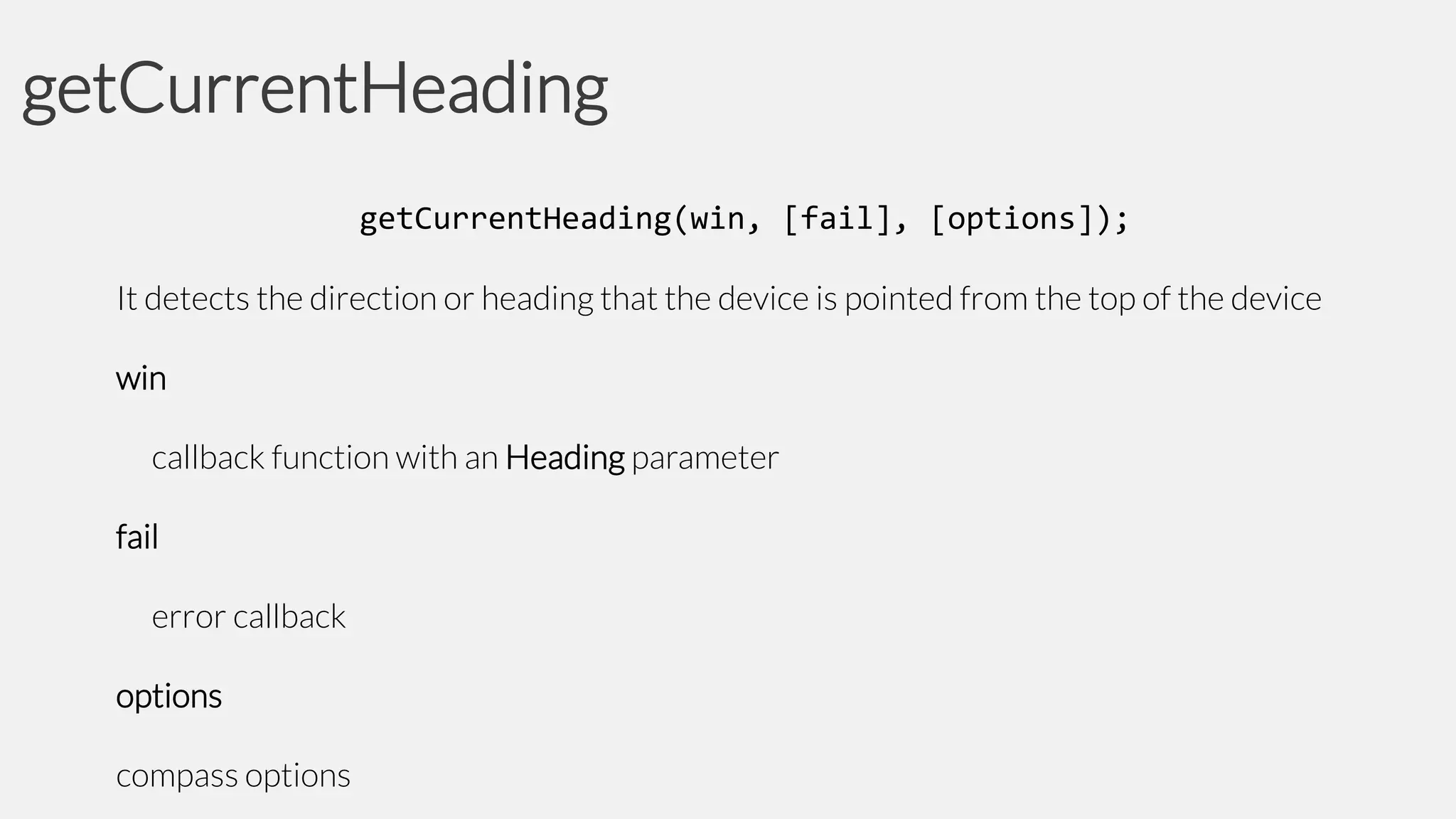 getCurrentHeading
getCurrentHeading(win, [fail], [options]);
It detects the direction or heading that the device is pointed from the top of the device
win

callback function with an Heading parameter
fail

error callback
options

compass options

 