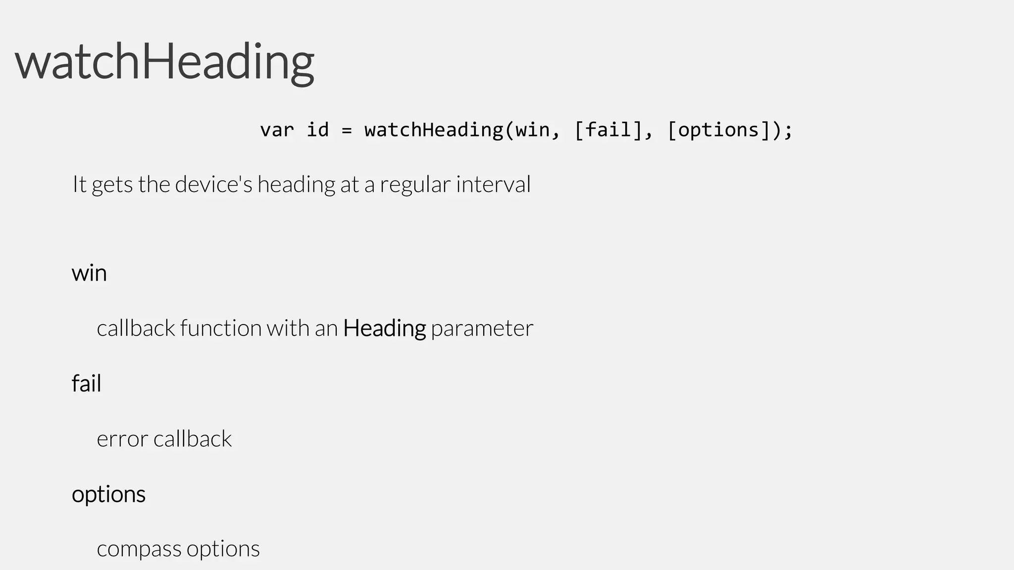 watchHeading
var id = watchHeading(win, [fail], [options]);

It gets the device's heading at a regular interval

win
callback function with an Heading parameter
fail
error callback
options
compass options

 