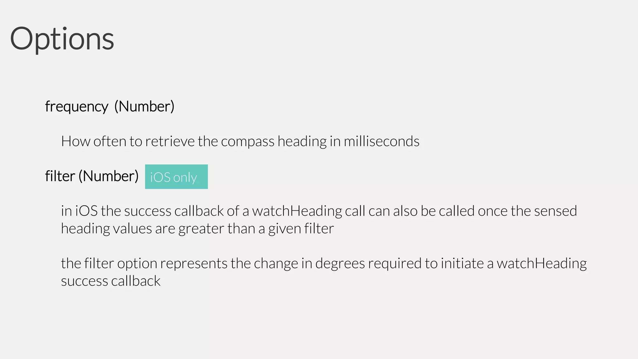 Options
frequency (Number)
How often to retrieve the compass heading in milliseconds
filter (Number) iOS only
in iOS the success callback of a watchHeading call can also be called once the sensed
heading values are greater than a given filter
the filter option represents the change in degrees required to initiate a watchHeading
success callback

 