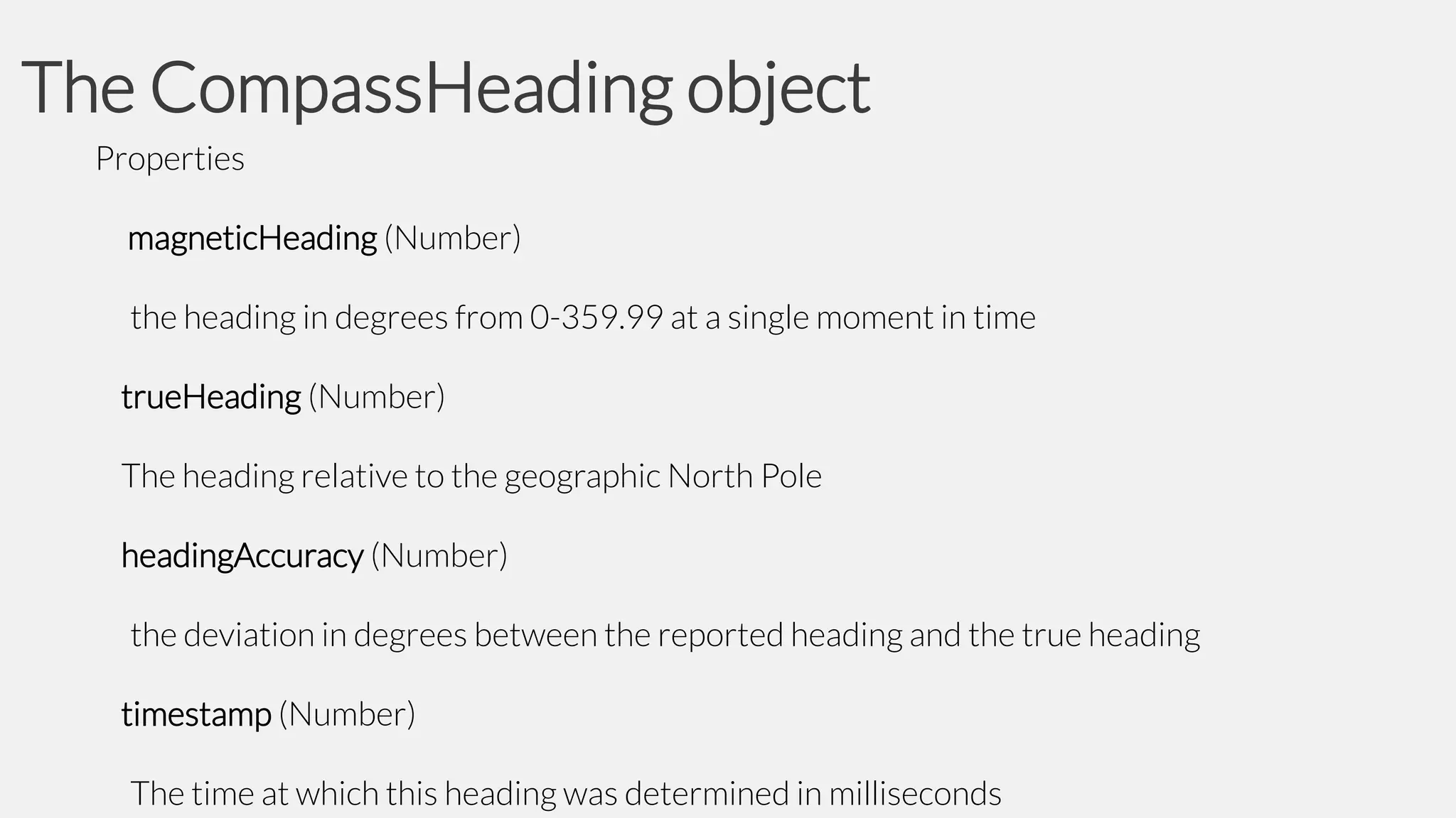 The CompassHeading object
Properties

magneticHeading (Number)
the heading in degrees from 0-359.99 at a single moment in time

trueHeading (Number)
The heading relative to the geographic North Pole
headingAccuracy (Number)
the deviation in degrees between the reported heading and the true heading
timestamp (Number)
The time at which this heading was determined in milliseconds

 