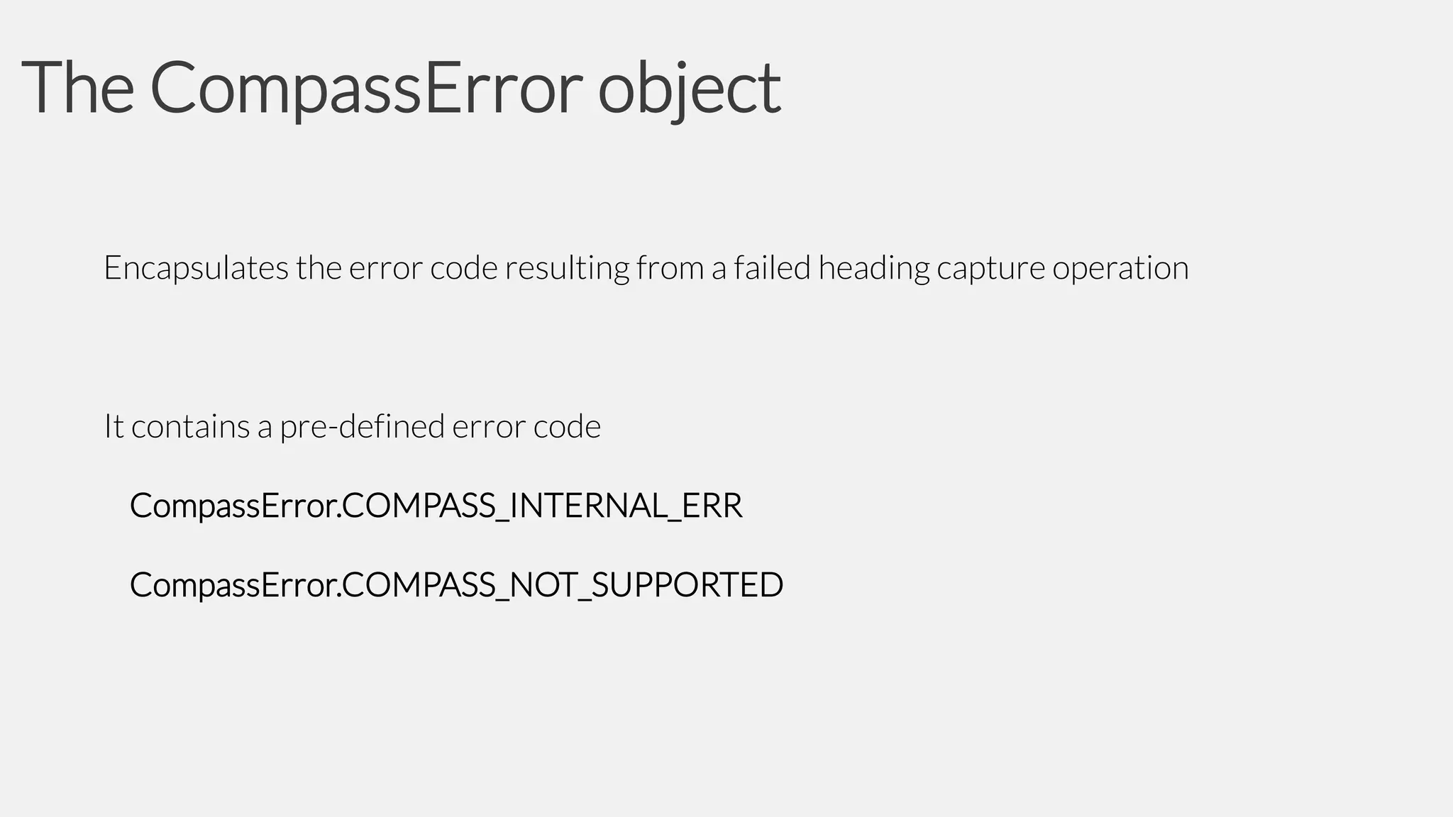 The CompassError object
Encapsulates the error code resulting from a failed heading capture operation

It contains a pre-defined error code
CompassError.COMPASS_INTERNAL_ERR

CompassError.COMPASS_NOT_SUPPORTED

 