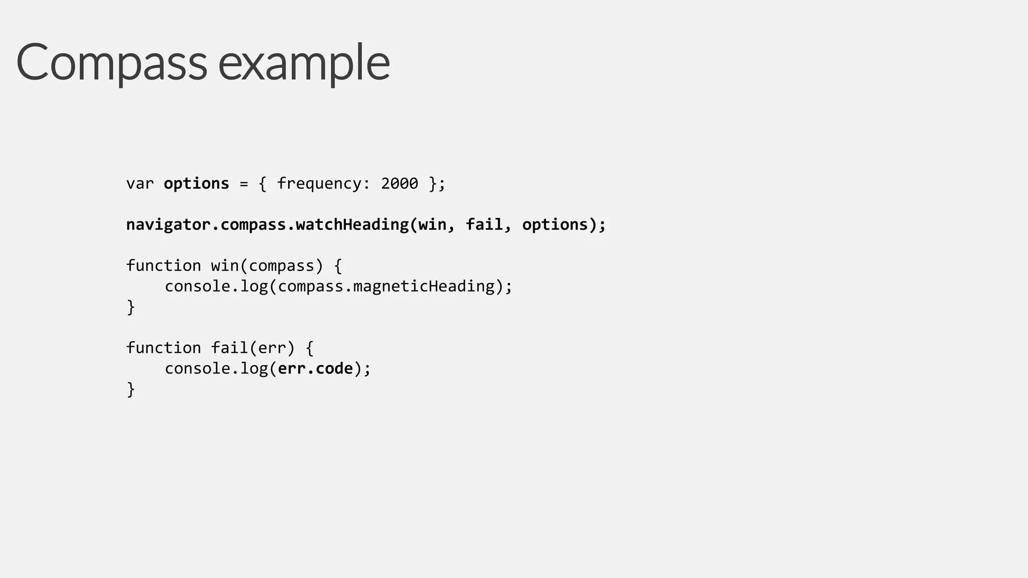 Compass example
var options = { frequency: 2000 };
navigator.compass.watchHeading(win, fail, options);
function win(compass) {
console.log(compass.magneticHeading);
}
function fail(err) {
console.log(err.code);
}

 