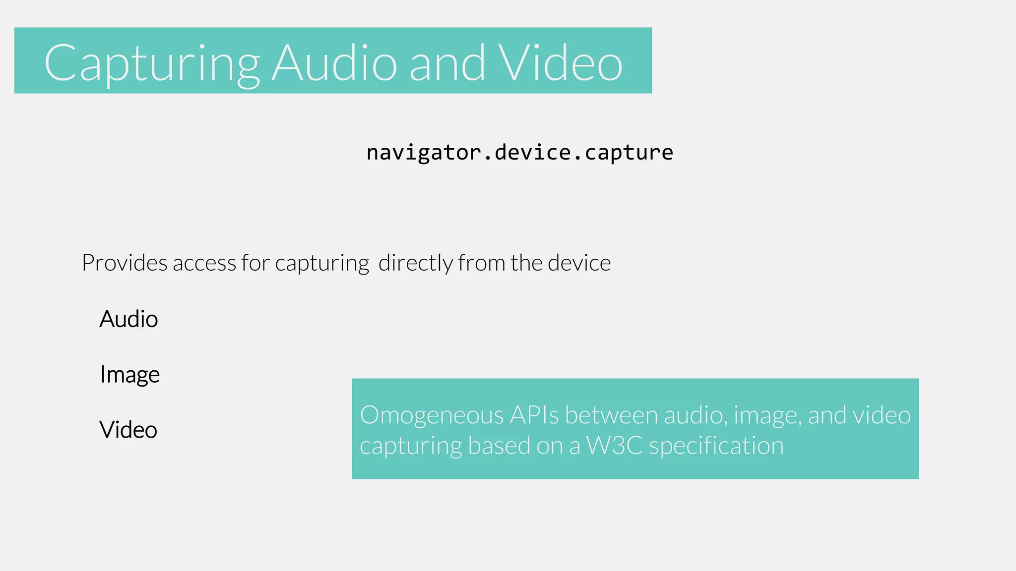 Accelerometer
Capturing Audio and Video
navigator.device.capture

Provides access for capturing directly from the device

Audio
Image

Video

Omogeneous APIs between audio, image, and video
capturing based on a W3C specification

 