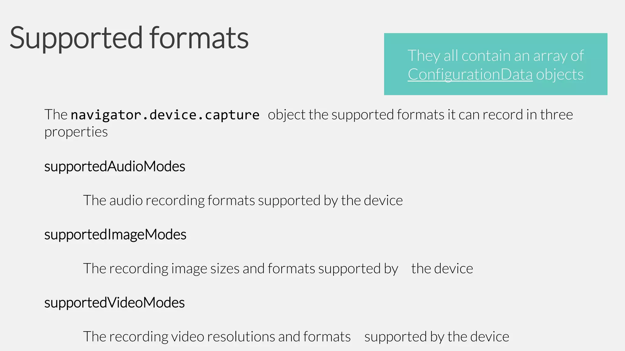 Supported formats

They all contain an array of
ConfigurationData objects

The navigator.device.capture object the supported formats it can record in three
properties
supportedAudioModes
The audio recording formats supported by the device
supportedImageModes
The recording image sizes and formats supported by the device
supportedVideoModes
The recording video resolutions and formats supported by the device

 