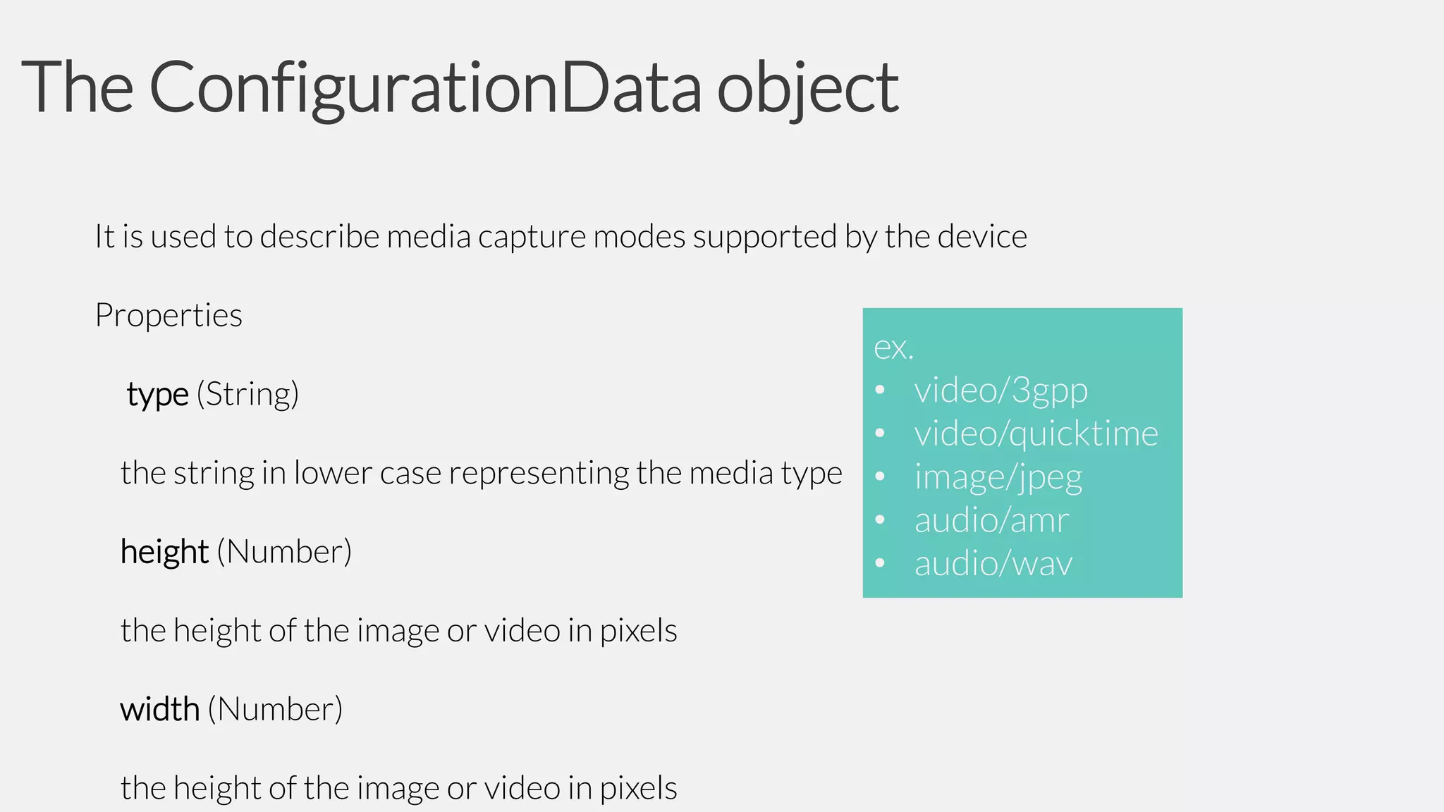 The ConfigurationData object
It is used to describe media capture modes supported by the device
Properties

ex.
• video/3gpp
type (String)
• video/quicktime
the string in lower case representing the media type • image/jpeg
• audio/amr
height (Number)
• audio/wav
the height of the image or video in pixels
width (Number)
the height of the image or video in pixels

 
