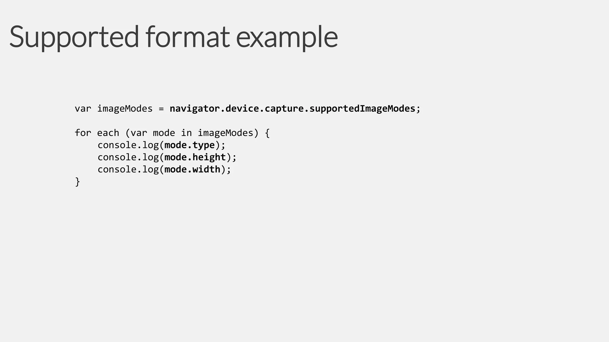 Supported format example
var imageModes = navigator.device.capture.supportedImageModes;
for each (var mode in imageModes) {
console.log(mode.type);
console.log(mode.height);
console.log(mode.width);
}

 