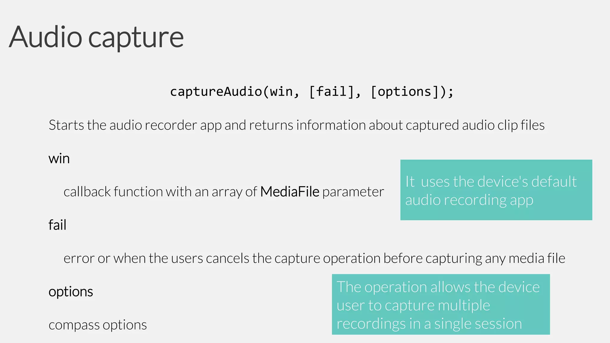 Audio capture
captureAudio(win, [fail], [options]);
Starts the audio recorder app and returns information about captured audio clip files
win

callback function with an array of MediaFile parameter

It uses the device's default
audio recording app

fail

error or when the users cancels the capture operation before capturing any media file
options

compass options

The operation allows the device
user to capture multiple
recordings in a single session

 