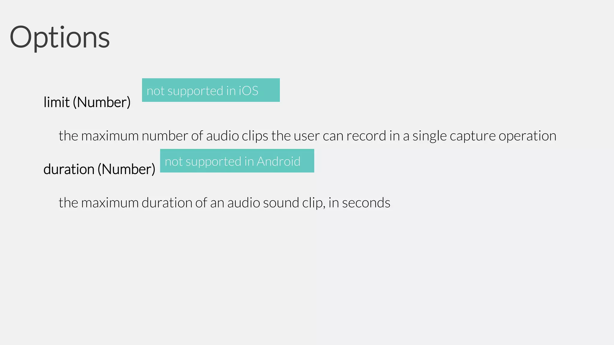 Options
limit (Number)

not supported in iOS

the maximum number of audio clips the user can record in a single capture operation
duration (Number)

not supported in Android

the maximum duration of an audio sound clip, in seconds

 