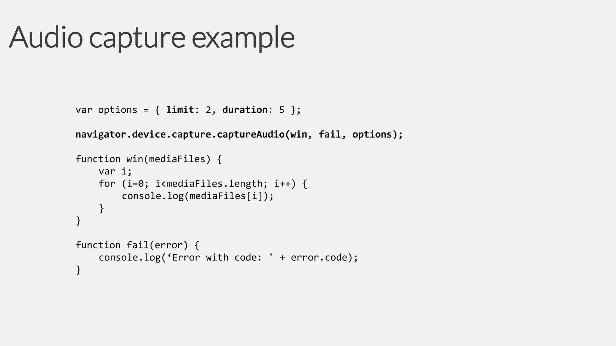 Audio capture example
var options = { limit: 2, duration: 5 };
navigator.device.capture.captureAudio(win, fail, options);
function win(mediaFiles) {
var i;
for (i=0; i<mediaFiles.length; i++) {
console.log(mediaFiles[i]);
}
}

function fail(error) {
console.log(‘Error with code: ' + error.code);
}

 