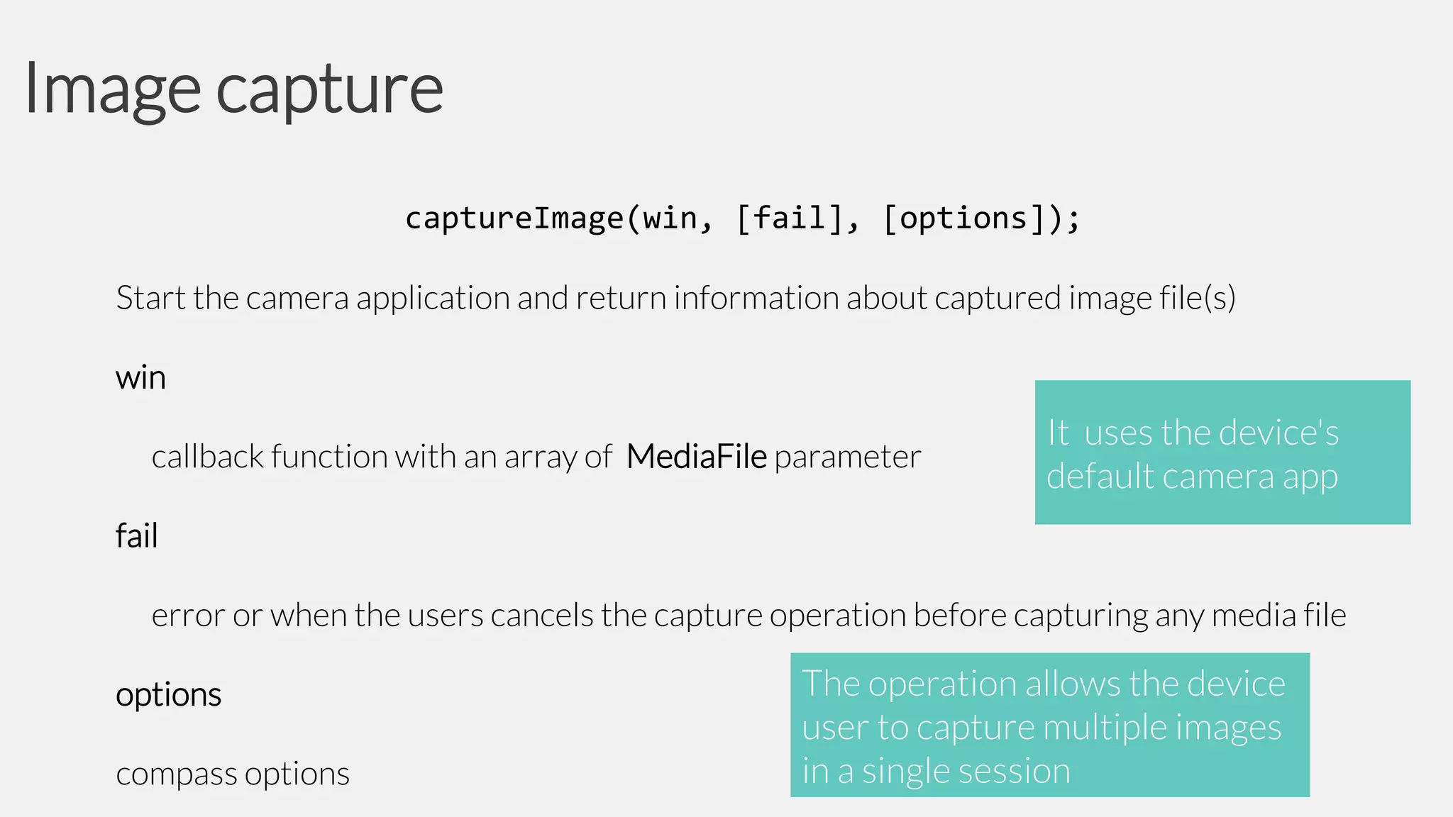 Image capture
captureImage(win, [fail], [options]);
Start the camera application and return information about captured image file(s)
win

callback function with an array of MediaFile parameter

It uses the device's
default camera app

fail

error or when the users cancels the capture operation before capturing any media file
options

compass options

The operation allows the device
user to capture multiple images
in a single session

 