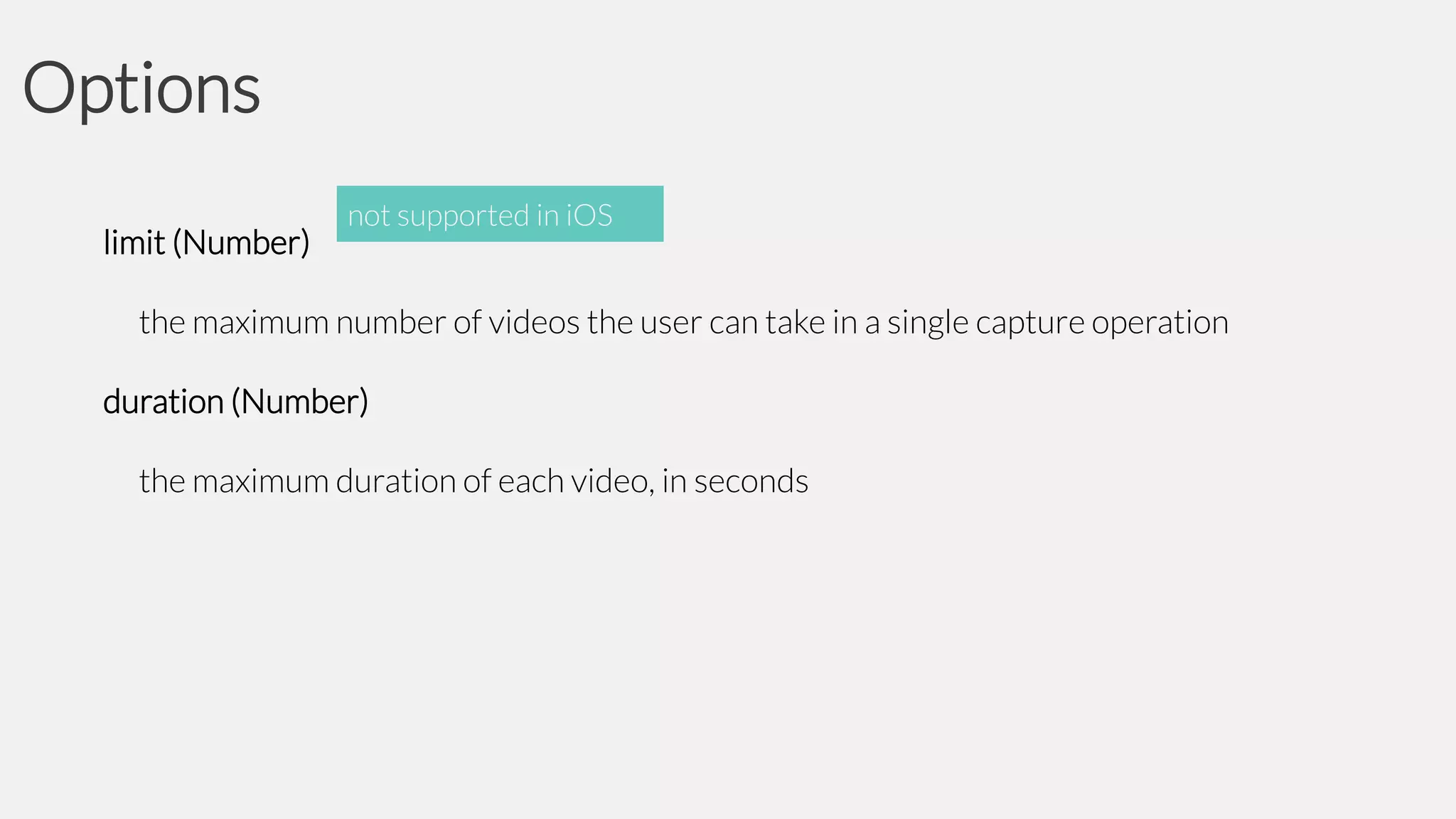 Options
limit (Number)

not supported in iOS

the maximum number of videos the user can take in a single capture operation
duration (Number)
the maximum duration of each video, in seconds

 