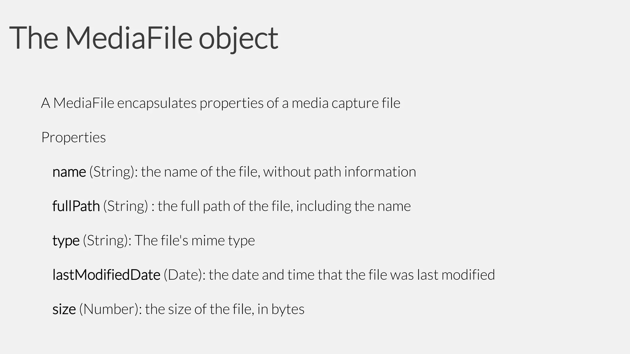 The MediaFile object
A MediaFile encapsulates properties of a media capture file
Properties

name (String): the name of the file, without path information
fullPath (String) : the full path of the file, including the name
type (String): The file's mime type
lastModifiedDate (Date): the date and time that the file was last modified
size (Number): the size of the file, in bytes

 