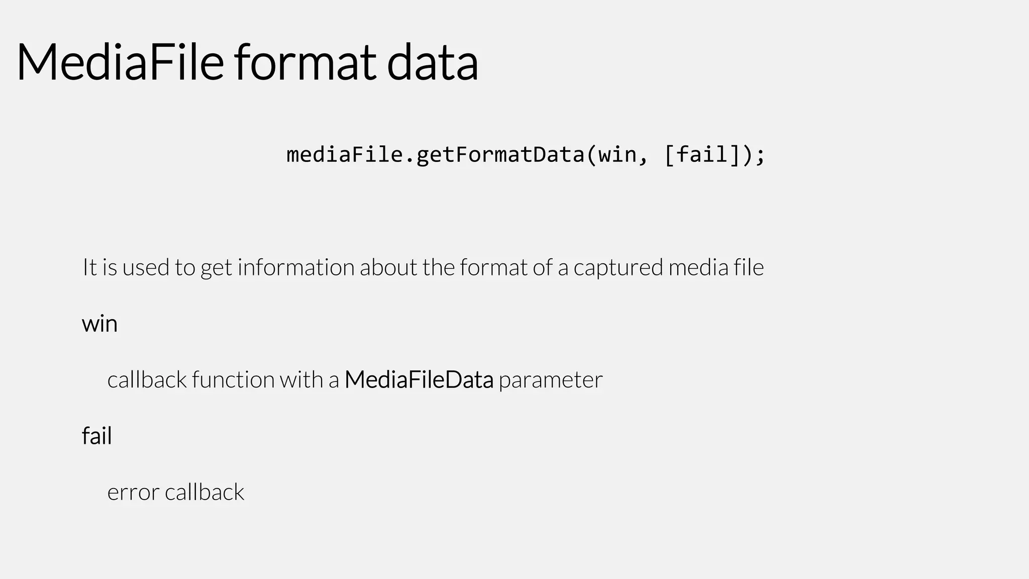 MediaFile format data
mediaFile.getFormatData(win, [fail]);

It is used to get information about the format of a captured media file

win
callback function with a MediaFileData parameter

fail
error callback

 