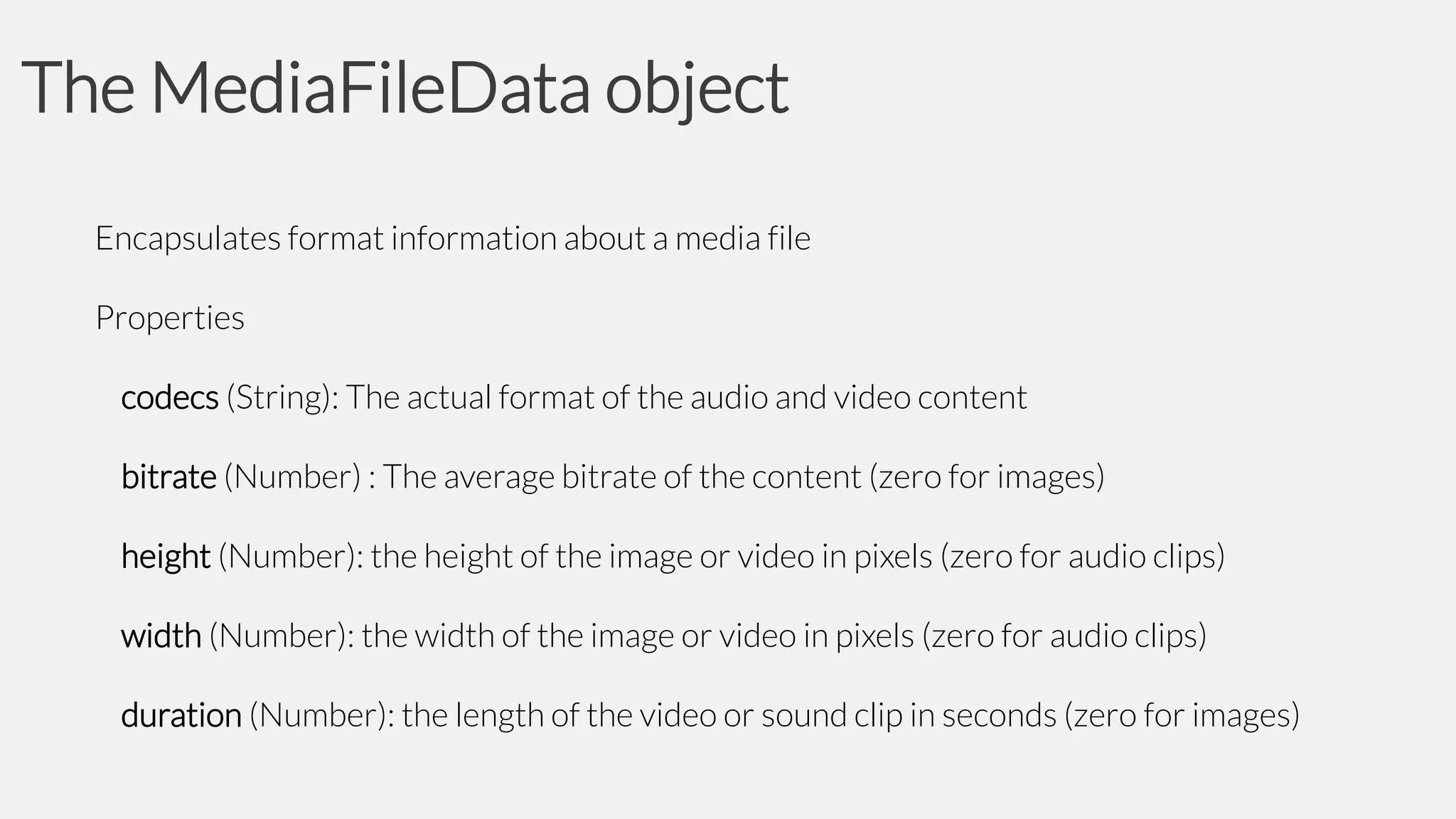 The MediaFileData object
Encapsulates format information about a media file
Properties

codecs (String): The actual format of the audio and video content
bitrate (Number) : The average bitrate of the content (zero for images)
height (Number): the height of the image or video in pixels (zero for audio clips)
width (Number): the width of the image or video in pixels (zero for audio clips)
duration (Number): the length of the video or sound clip in seconds (zero for images)

 