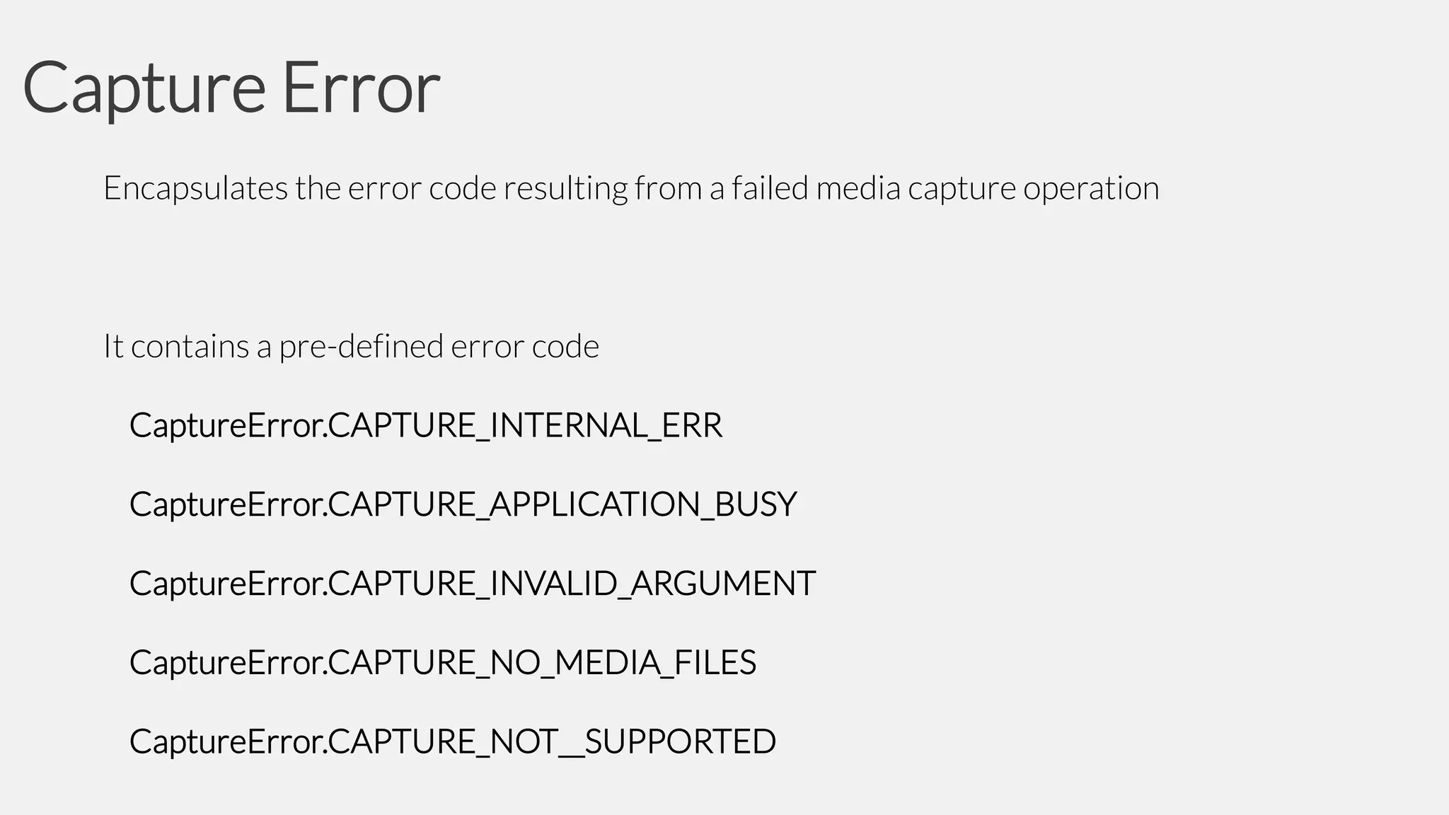 Capture Error
Encapsulates the error code resulting from a failed media capture operation

It contains a pre-defined error code

CaptureError.CAPTURE_INTERNAL_ERR
CaptureError.CAPTURE_APPLICATION_BUSY

CaptureError.CAPTURE_INVALID_ARGUMENT
CaptureError.CAPTURE_NO_MEDIA_FILES
CaptureError.CAPTURE_NOT__SUPPORTED

 