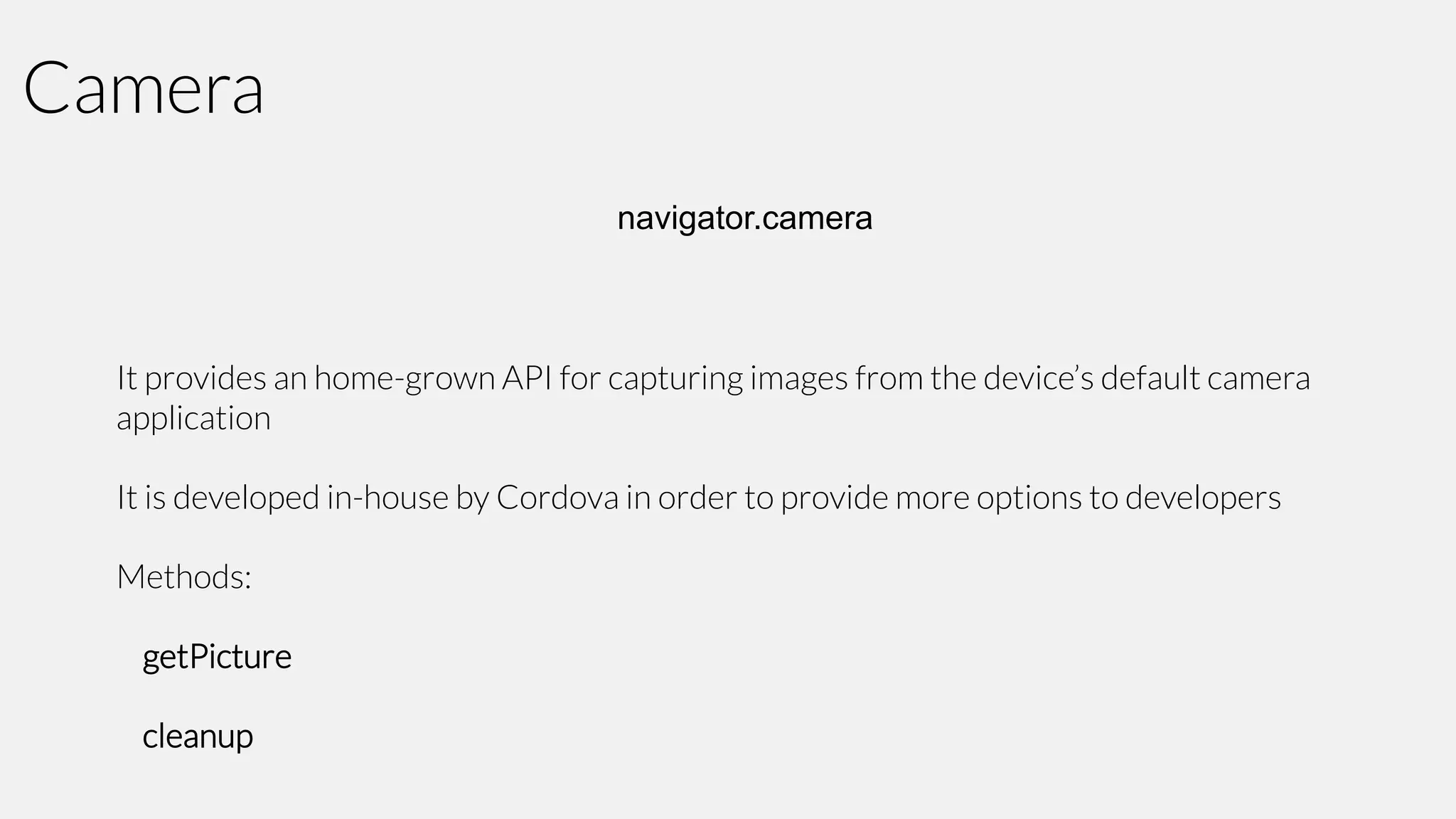 Camera
navigator.camera

It provides an home-grown API for capturing images from the device’s default camera
application
It is developed in-house by Cordova in order to provide more options to developers
Methods:
getPicture
cleanup

 
