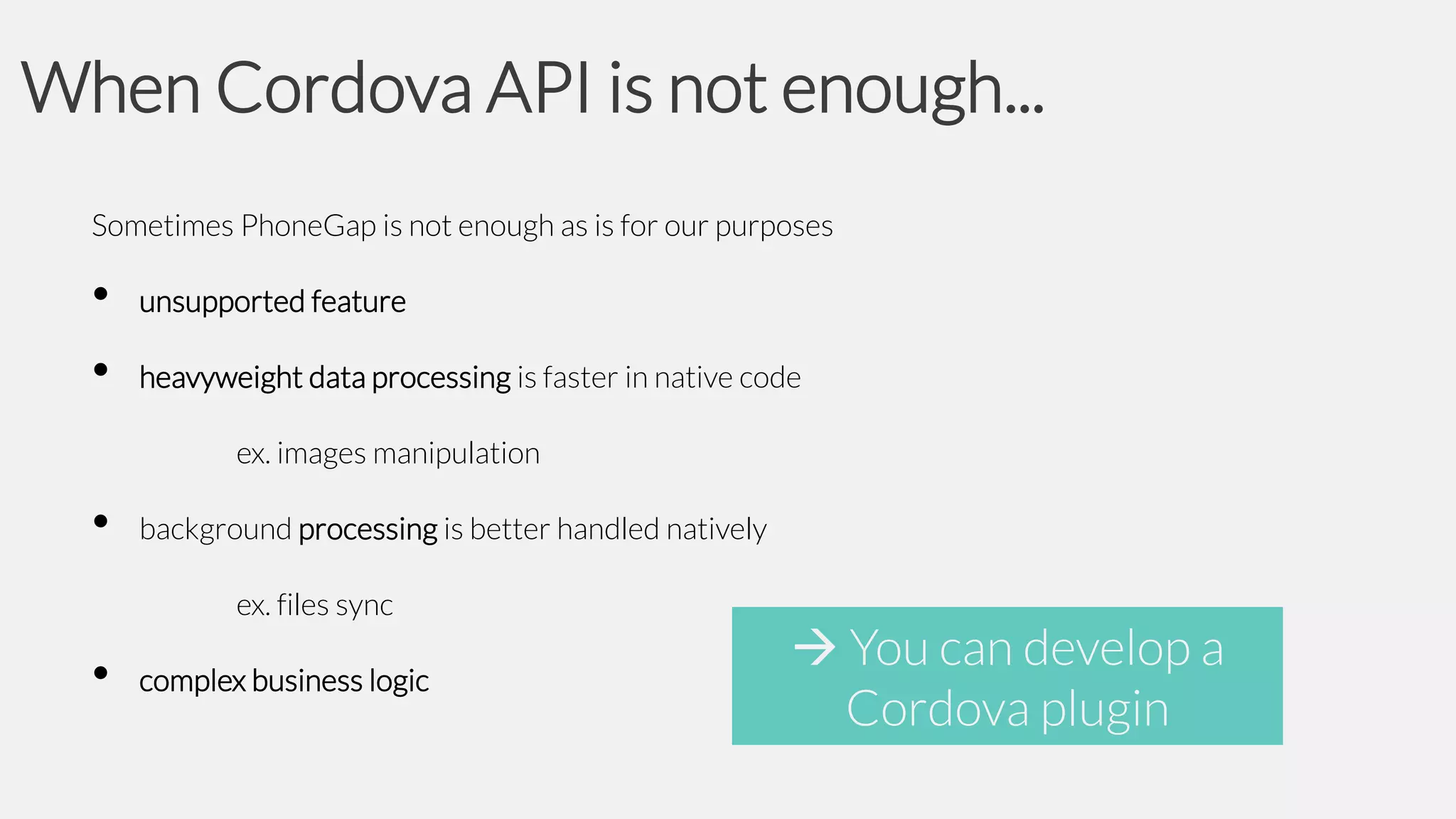 When Cordova API is not enough...
Sometimes PhoneGap is not enough as is for our purposes

•
•

unsupported feature

heavyweight data processing is faster in native code
ex. images manipulation

•

background processing is better handled natively
ex. files sync

•

complex business logic

 You can develop a
Cordova plugin

 