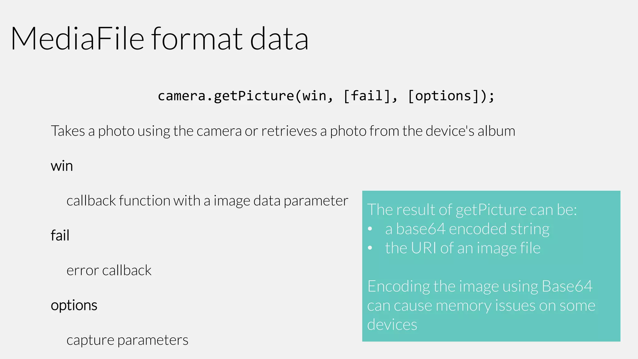 MediaFile format data
camera.getPicture(win, [fail], [options]);
Takes a photo using the camera or retrieves a photo from the device's album
win

callback function with a image data parameter
fail

error callback
options

capture parameters

The result of getPicture can be:
• a base64 encoded string
• the URI of an image file
Encoding the image using Base64
can cause memory issues on some
devices

 