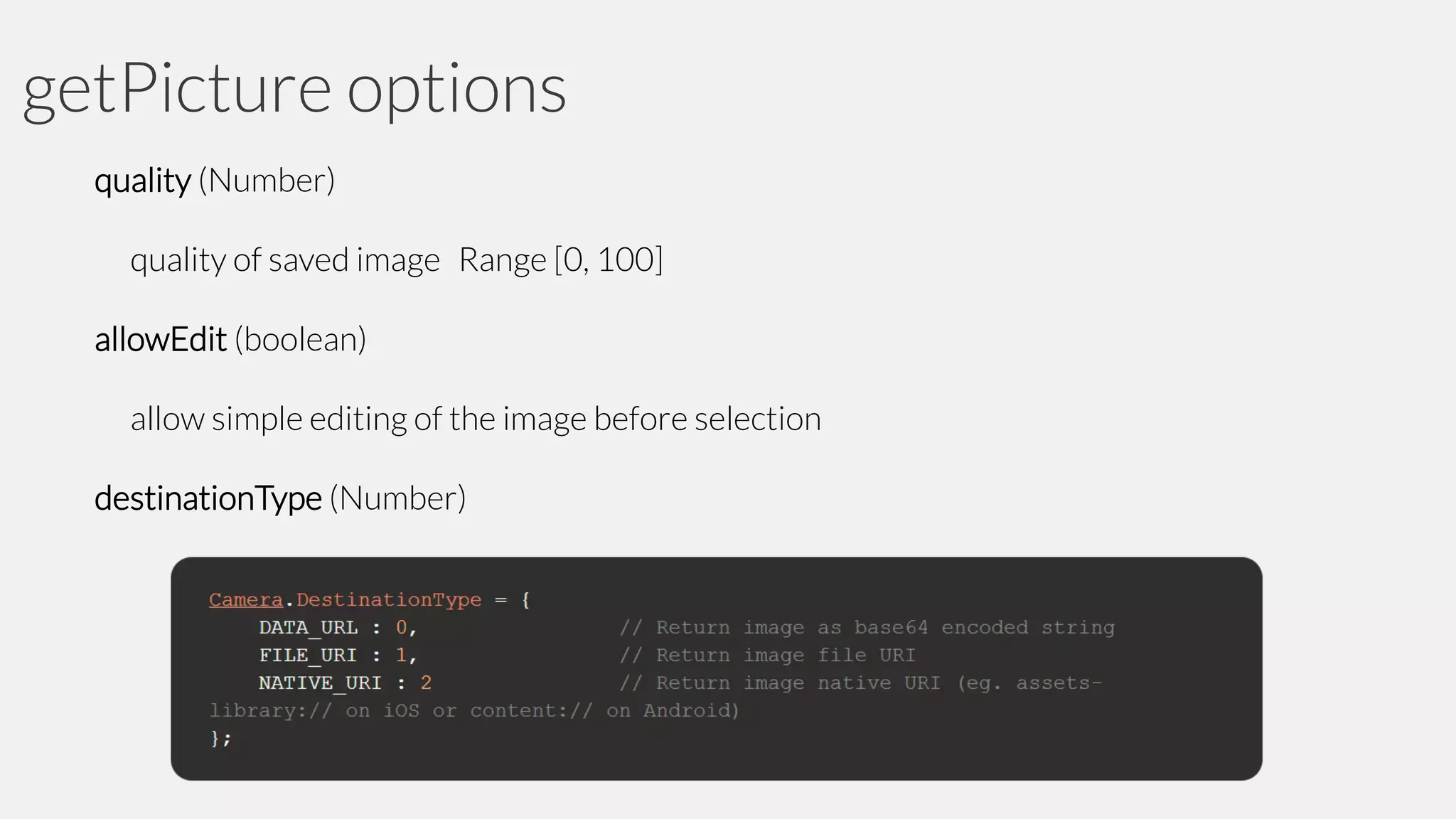 getPicture options
quality (Number)
quality of saved image Range [0, 100]

allowEdit (boolean)
allow simple editing of the image before selection

destinationType (Number)

 