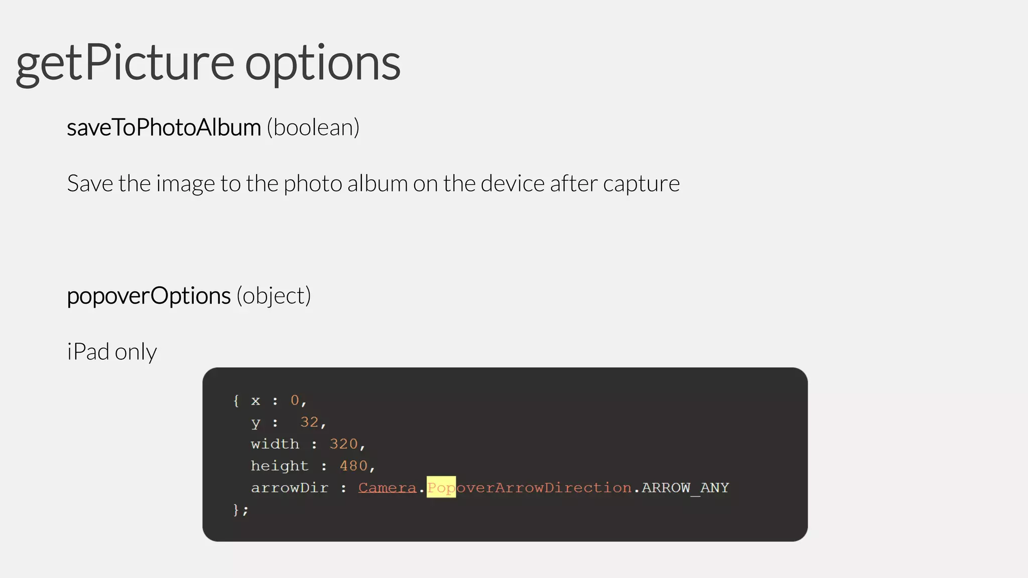 getPicture options
saveToPhotoAlbum (boolean)
Save the image to the photo album on the device after capture

popoverOptions (object)

iPad only

 