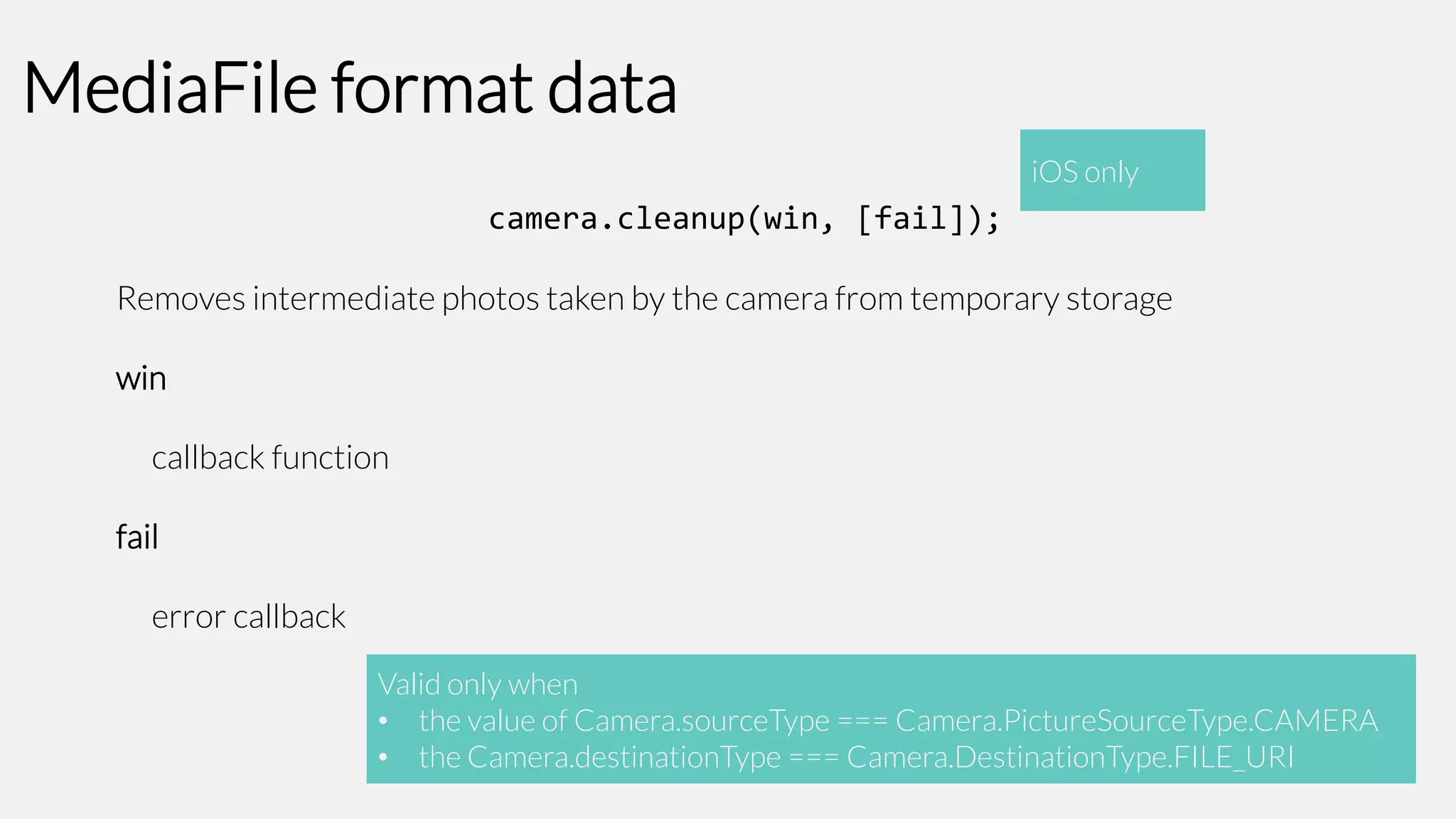 MediaFile format data
iOS only

camera.cleanup(win, [fail]);
Removes intermediate photos taken by the camera from temporary storage
win

callback function
fail

error callback
Valid only when
• the value of Camera.sourceType === Camera.PictureSourceType.CAMERA
• the Camera.destinationType === Camera.DestinationType.FILE_URI

 