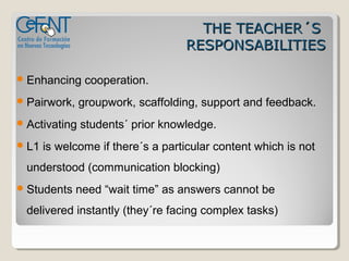 THE TEACHER´S
                                   RESPONSABILITIES

 Enhancing     cooperation.
 Pairwork,    groupwork, scaffolding, support and feedback.
 Activating   students´ prior knowledge.
 L1   is welcome if there´s a particular content which is not
  understood (communication blocking)
 Students    need “wait time” as answers cannot be
  delivered instantly (they´re facing complex tasks)
 
