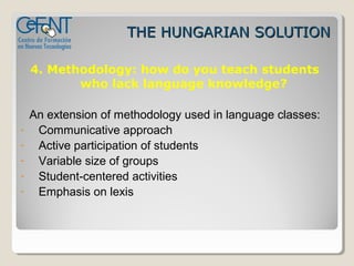 THE HUNGARIAN SOLUTION

    4. Methodology: how do you teach students
           who lack language knowledge?

    An extension of methodology used in language classes:
-    Communicative approach
-    Active participation of students
-    Variable size of groups
-    Student-centered activities
-    Emphasis on lexis
 