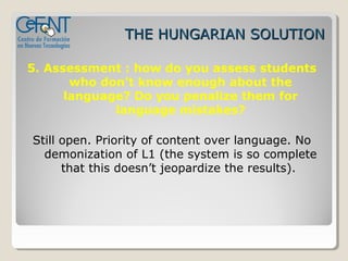 THE HUNGARIAN SOLUTION

5. Assessment : how do you assess students
       who don’t know enough about the
      language? Do you penalize them for
             language mistakes?

Still open. Priority of content over language. No
  demonization of L1 (the system is so complete
      that this doesn’t jeopardize the results).
 