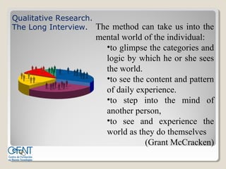 Qualitative Research.
The Long Interview. The method can take us into the
                     mental world of the individual:
                       •to glimpse the categories and
                       logic by which he or she sees
                       the world.
                       •to see the content and pattern
                       of daily experience.
                       •to step into the mind of
                       another person,
                       •to see and experience the
                       world as they do themselves
                                   (Grant McCracken)
 