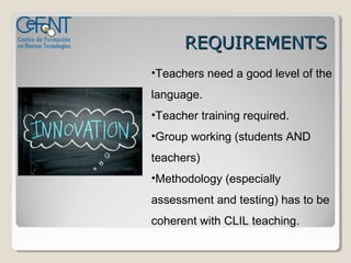 REQUIREMENTS
•Teachers need a good level of the
language.
•Teacher training required.
•Group working (students AND
teachers)
•Methodology (especially
assessment and testing) has to be
coherent with CLIL teaching.
 