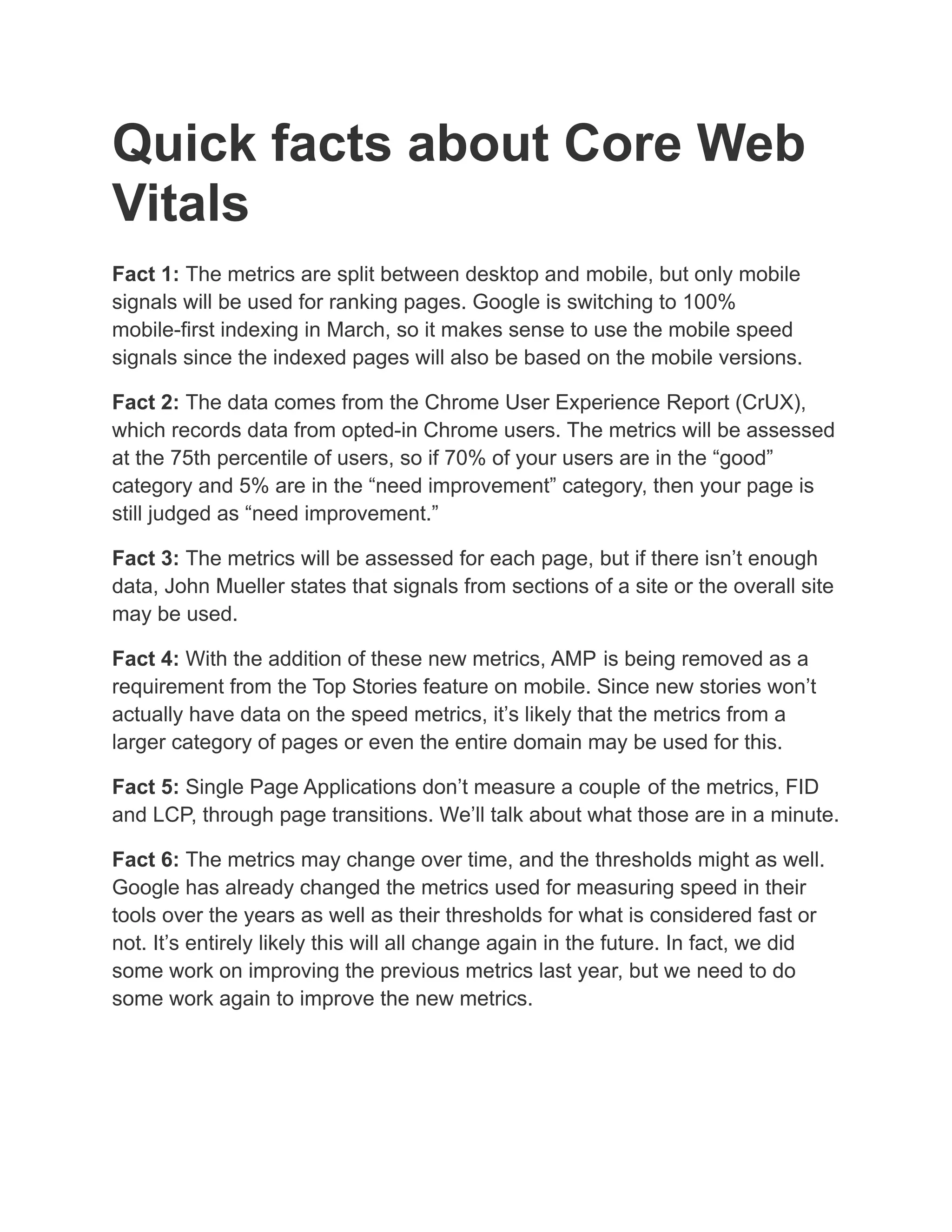 Quick facts about Core Web
Vitals
Fact 1: The metrics are split between desktop and mobile, but only mobile
signals will be used for ranking pages. Google is switching to 100%
mobile-first indexing in March, so it makes sense to use the mobile speed
signals since the indexed pages will also be based on the mobile versions.
Fact 2: The data comes from the Chrome User Experience Report (CrUX),
which records data from opted-in Chrome users. The metrics will be assessed
at the 75th percentile of users, so if 70% of your users are in the “good”
category and 5% are in the “need improvement” category, then your page is
still judged as “need improvement.”
Fact 3: The metrics will be assessed for each page, but if there isn’t enough
data, John Mueller states that signals from sections of a site or the overall site
may be used.
Fact 4: With the addition of these new metrics, AMP is being removed as a
requirement from the Top Stories feature on mobile. Since new stories won’t
actually have data on the speed metrics, it’s likely that the metrics from a
larger category of pages or even the entire domain may be used for this.
Fact 5: Single Page Applications don’t measure a couple of the metrics, FID
and LCP, through page transitions. We’ll talk about what those are in a minute.
Fact 6: The metrics may change over time, and the thresholds might as well.
Google has already changed the metrics used for measuring speed in their
tools over the years as well as their thresholds for what is considered fast or
not. It’s entirely likely this will all change again in the future. In fact, we did
some work on improving the previous metrics last year, but we need to do
some work again to improve the new metrics.
 