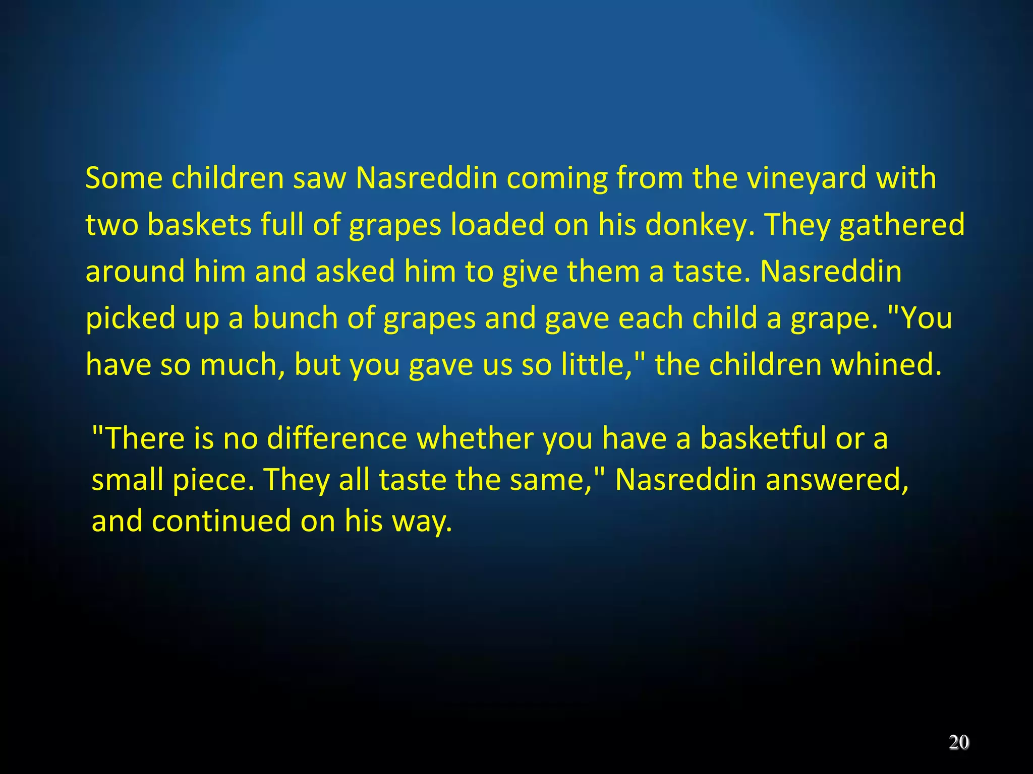 Some children saw Nasreddin coming from the vineyard with
two baskets full of grapes loaded on his donkey. They gathered
around him and asked him to give them a taste. Nasreddin
picked up a bunch of grapes and gave each child a grape. "You
have so much, but you gave us so little," the children whined.
20
"There is no difference whether you have a basketful or a
small piece. They all taste the same," Nasreddin answered,
and continued on his way.
 