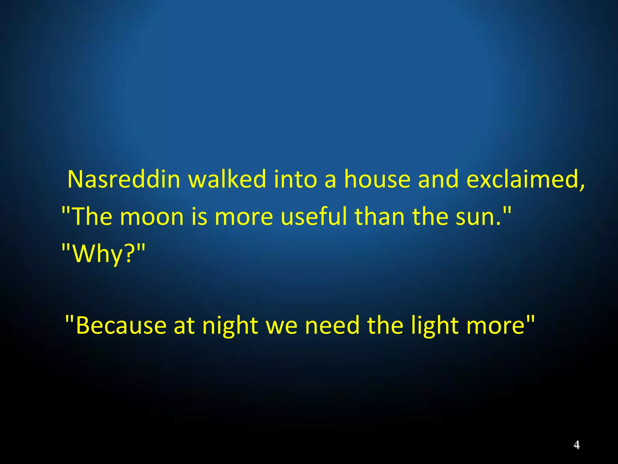 Nasreddin walked into a house and exclaimed,
"The moon is more useful than the sun."
"Why?"
"Because at night we need the light more"
4
 