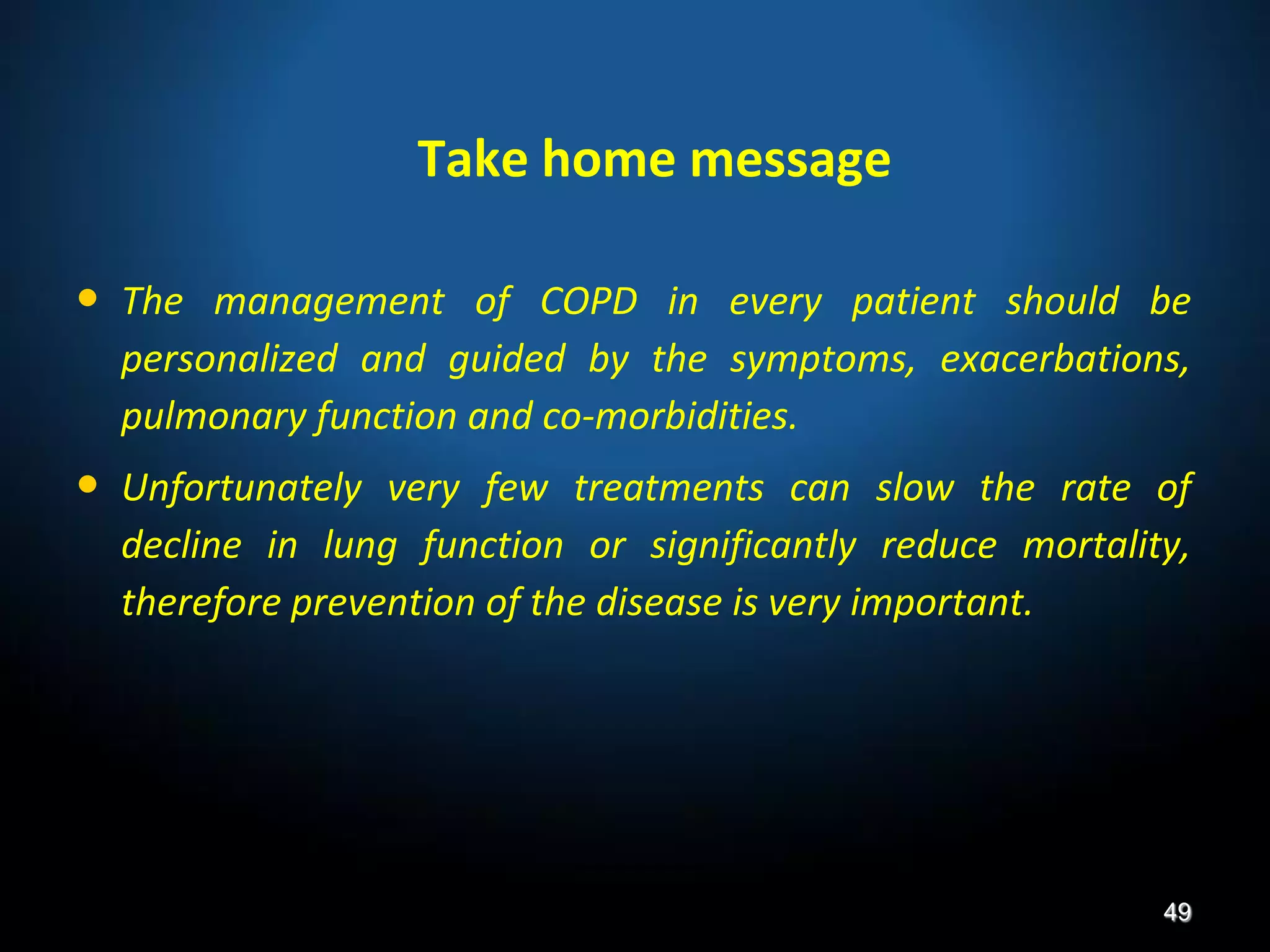 • The management of COPD in every patient should be
personalized and guided by the symptoms, exacerbations,
pulmonary function and co-morbidities.
• Unfortunately very few treatments can slow the rate of
decline in lung function or significantly reduce mortality,
therefore prevention of the disease is very important.
49
Take home message
 