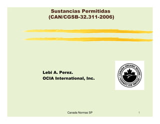 Sustancias Permitidas
  (CAN/CGSB-32.311-2006)




Lebi A. Perez.
OCIA International, Inc.




           Canada Normas SP   1
 