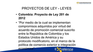 PROYECTOS DE LEY - LEYES
• Colombia: Proyecto de Ley 201 de
2012
• “Por medio de la cual se implementan
compromisos adquiridos por virtud del
acuerdo de promoción comercial suscrito
entre la República de Colombia y los
Estados Unidos de América y su
protocolo modificatorio, en el marco de la
política de comercio exterior e integración
económica”.
 