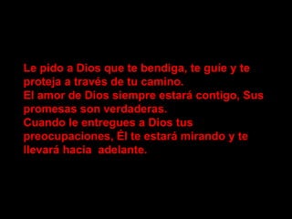 Le pido a Dios que te bendiga, te guíe y te proteja a través de tu camino. El amor de Dios siempre estará contigo, Sus promesas son verdaderas. Cuando le entregues a Dios tus preocupaciones, Él te estará mirando y te llevará hacia adelante.