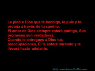 Le pido a Dios que te bendiga, te guíe y te proteja a través de tu camino. El amor de Dios siempre estará contigo, Sus promesas son verdaderas. Cuando le entregues a Dios tus preocupaciones, Él te estará mirando y te llevará hacia  adelante. Visita:  www.AvanzaPorMas.com 