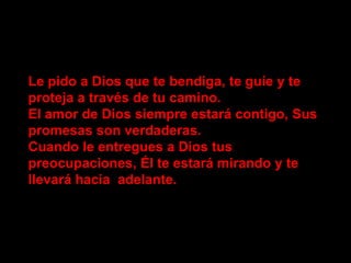 Le pido a Dios que te bendiga, te guíe y te
proteja a través de tu camino.
El amor de Dios siempre estará contigo, Sus
promesas son verdaderas.
Cuando le entregues a Dios tus
preocupaciones, Él te estará mirando y te
llevará hacia adelante.
 