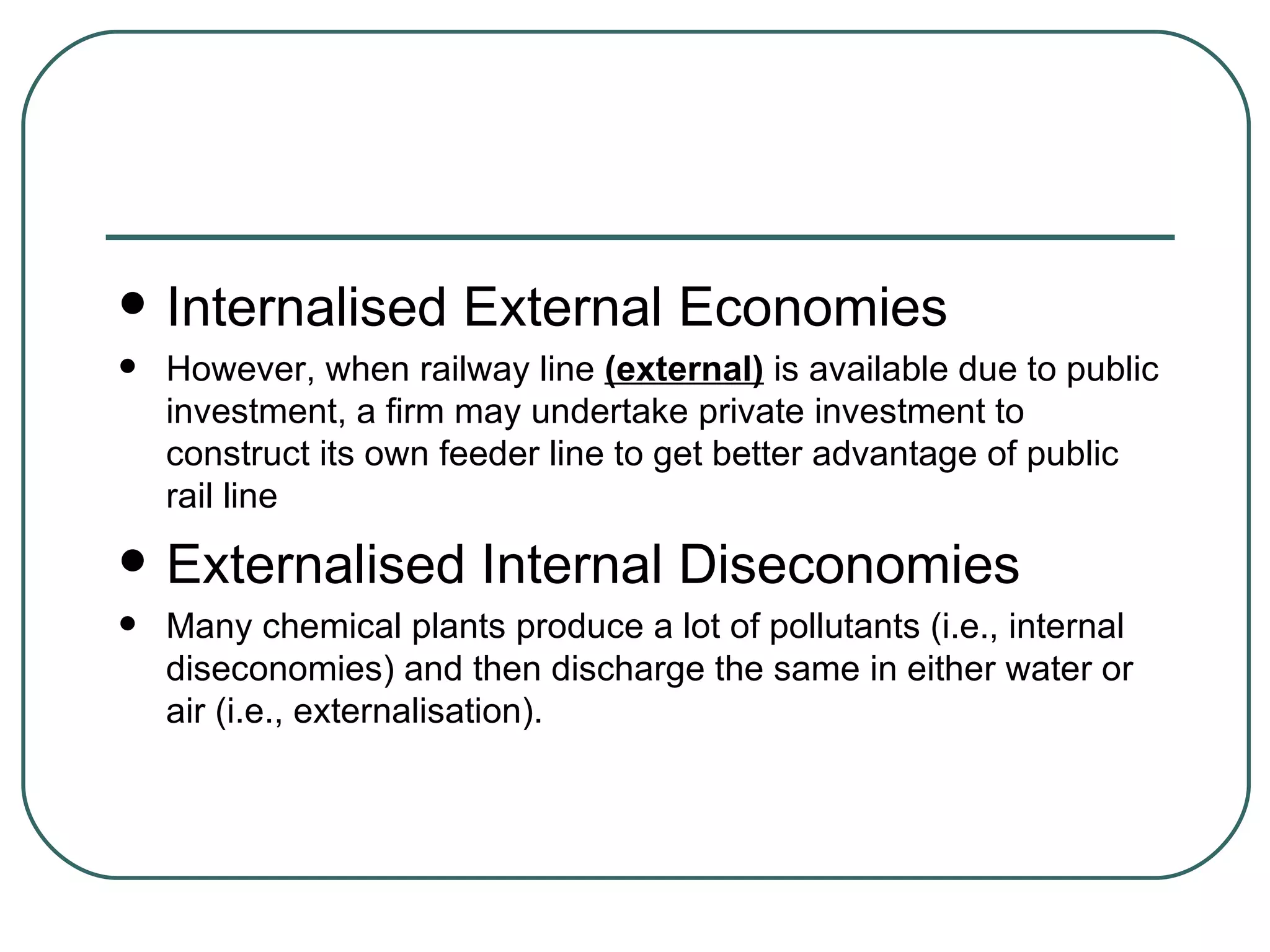 Internalised External Economies However, when railway line  (external)  is available due to public investment, a firm may undertake private investment to construct its own feeder line to get better advantage of public rail line Externalised Internal Diseconomies Many chemical plants produce a lot of pollutants (i.e., internal diseconomies) and then discharge the same in either water or air (i.e., externalisation). 