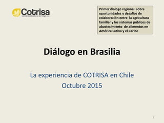 Diálogo en Brasilia
La experiencia de COTRISA en Chile
Octubre 2015
1
Primer diálogo regional sobre
oportunidades y desafíos de
colaboración entre la agricultura
familiar y los sistemas públicos de
abastecimiento de alimentos en
América Latina y el Caribe
 