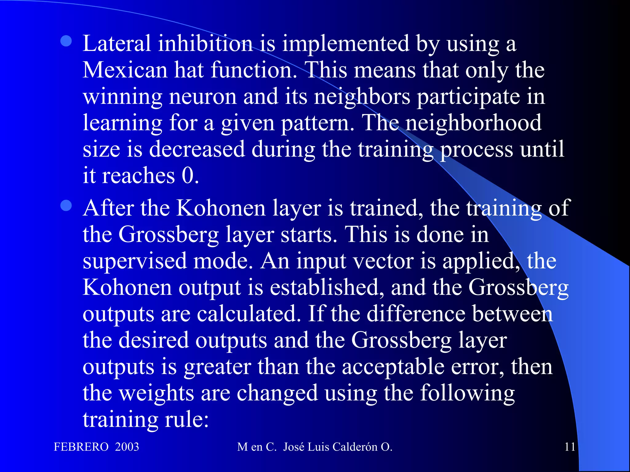Lateral inhibition is implemented by using a Mexican hat function. This means that only the winning neuron and its neighbors participate in learning for a given pattern. The neighborhood size is decreased during the training process until it reaches 0.  After the Kohonen layer is trained, the training of the Grossberg layer starts. This is done in supervised mode. An input vector is applied, the Kohonen output is established, and the Grossberg outputs are calculated. If the difference between the desired outputs and the Grossberg layer outputs is greater than the acceptable error, then the weights are changed using the following training rule:  