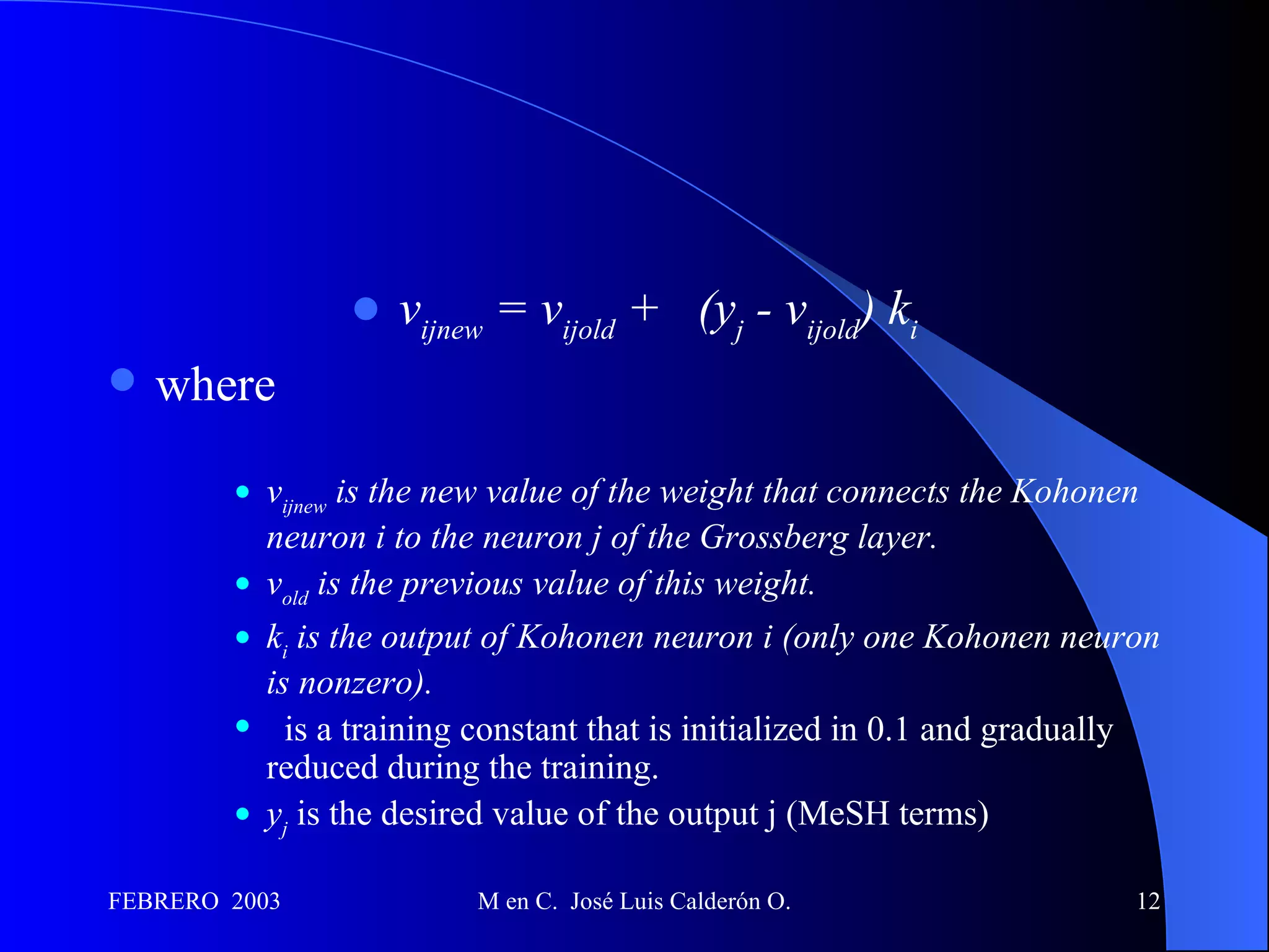 v ijnew  = v ijold  +   (y j  - v ijold ) k i where     v ijnew  is the new value of the weight that connects the Kohonen neuron i to the neuron j of the Grossberg layer.   v old  is the previous value of this weight.   k i  is the output of Kohonen neuron i (only one Kohonen neuron is nonzero).   is a training constant that is initialized in 0.1 and gradually reduced during the training.  y j   is the desired value of the output j (MeSH terms)  